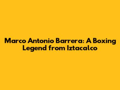 Marco Antonio Barrera: A Boxing Legend from Iztacalco