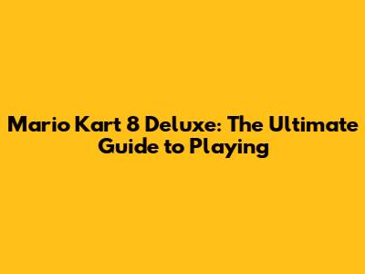 Mario Kart 8 Deluxe: The Ultimate Guide to Playing