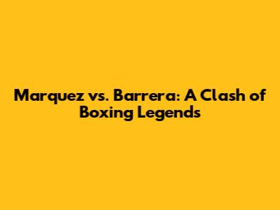 Marquez vs. Barrera: A Clash of Boxing Legends
