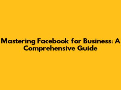 Mastering Facebook for Business: A Comprehensive Guide