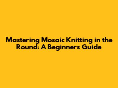 Mastering Mosaic Knitting in the Round: A Beginner's Guide