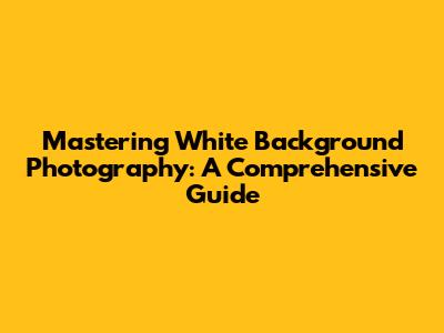 Mastering White Background Photography: A Comprehensive Guide