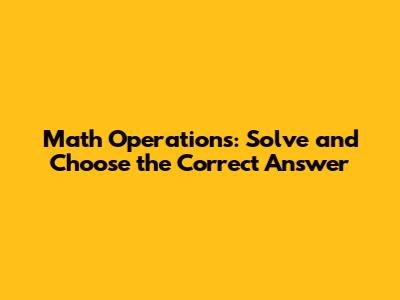 Math Operations: Solve and Choose the Correct Answer
