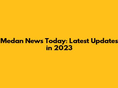 Medan News Today: Latest Updates in 2023
