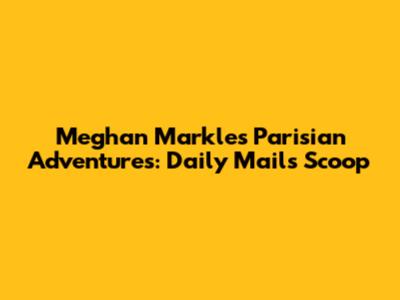 Meghan Markle's Parisian Adventures: Daily Mail's Scoop