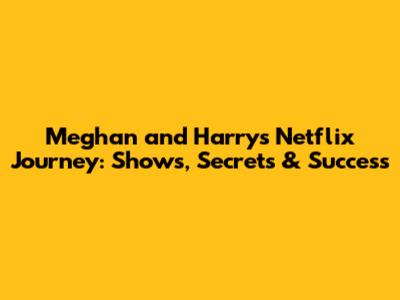 Meghan and Harry's Netflix Journey: Shows, Secrets & Success