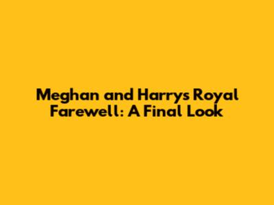 Meghan and Harry's Royal Farewell: A Final Look