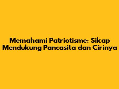 Memahami Patriotisme: Sikap Mendukung Pancasila dan Cirinya