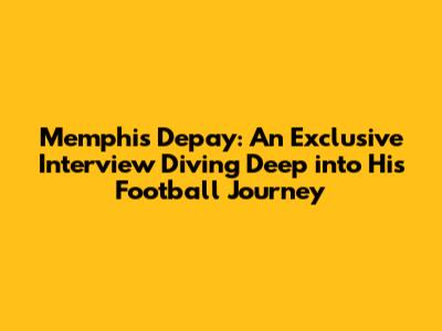 Memphis Depay: An Exclusive Interview Diving Deep into His Football Journey