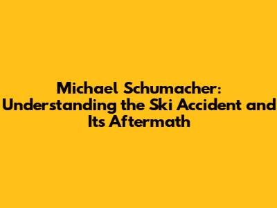 Michael Schumacher: Understanding the Ski Accident and Its Aftermath