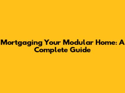 Mortgaging Your Modular Home: A Complete Guide
