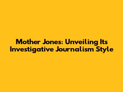 Mother Jones: Unveiling Its Investigative Journalism Style