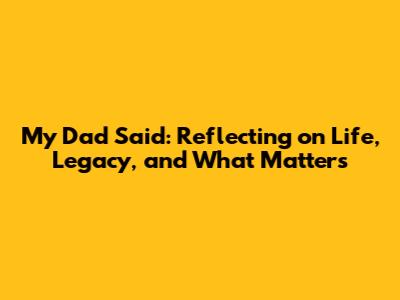 My Dad Said: Reflecting on Life, Legacy, and What Matters