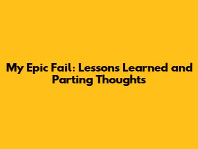 My Epic Fail: Lessons Learned and Parting Thoughts
