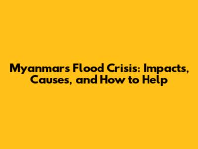 Myanmar's Flood Crisis: Impacts, Causes, and How to Help