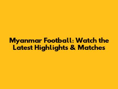 Myanmar Football: Watch the Latest Highlights & Matches
