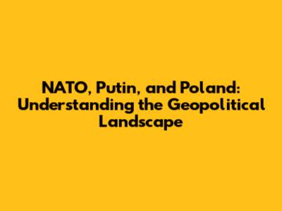 NATO, Putin, and Poland: Understanding the Geopolitical Landscape