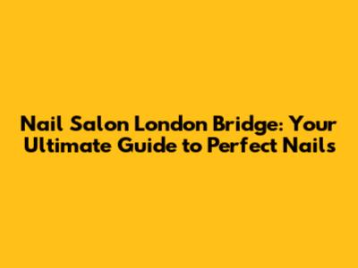 Nail Salon London Bridge: Your Ultimate Guide to Perfect Nails