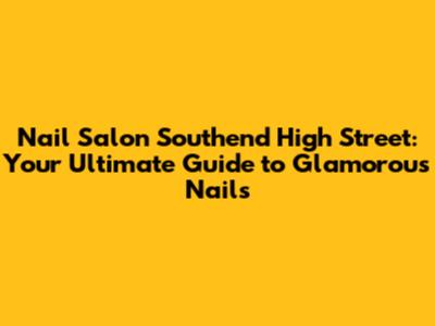 Nail Salon Southend High Street: Your Ultimate Guide to Glamorous Nails