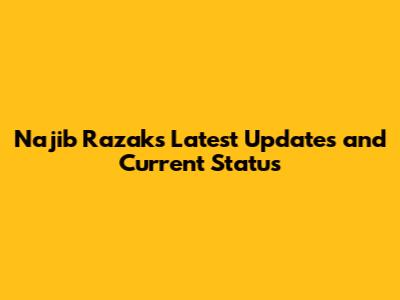 Najib Razak's Latest Updates and Current Status