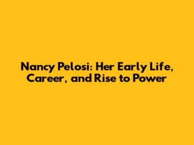 Nancy Pelosi: Her Early Life, Career, and Rise to Power