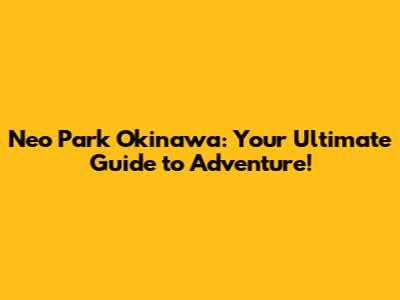 Neo Park Okinawa: Your Ultimate Guide to Adventure!