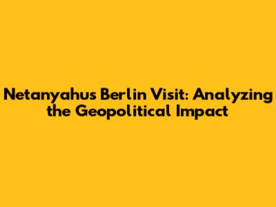 Netanyahu's Berlin Visit: Analyzing the Geopolitical Impact
