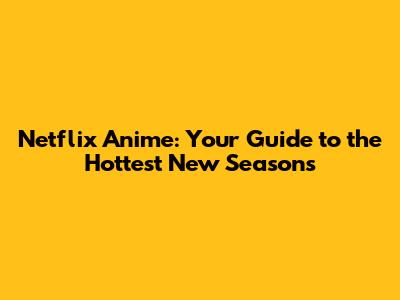 Netflix Anime: Your Guide to the Hottest New Seasons