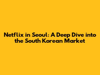 Netflix in Seoul: A Deep Dive into the South Korean Market