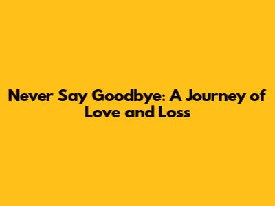Never Say Goodbye: A Journey of Love and Loss