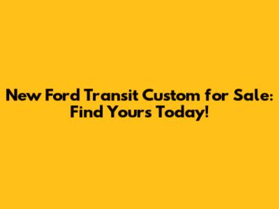 New Ford Transit Custom for Sale: Find Yours Today!