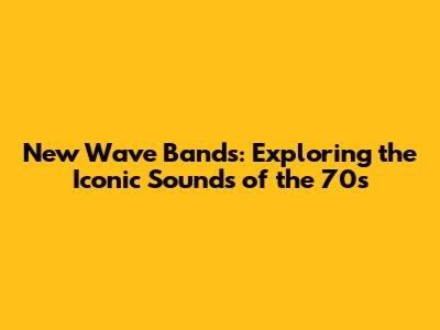 New Wave Bands: Exploring the Iconic Sounds of the 70s