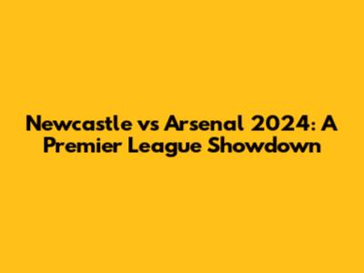 Newcastle vs Arsenal 2024: A Premier League Showdown