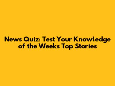 News Quiz: Test Your Knowledge of the Week's Top Stories