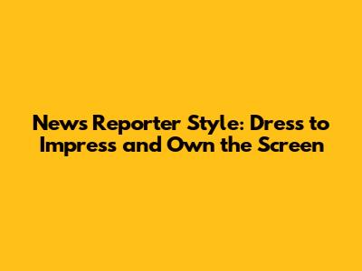 News Reporter Style: Dress to Impress and Own the Screen