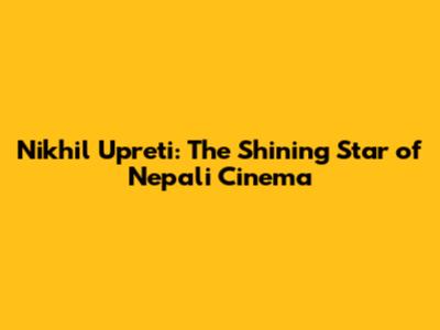 Nikhil Upreti: The Shining Star of Nepali Cinema