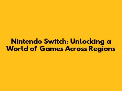 Nintendo Switch: Unlocking a World of Games Across Regions