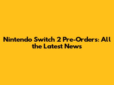 Nintendo Switch 2 Pre-Orders: All the Latest News