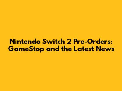 Nintendo Switch 2 Pre-Orders: GameStop and the Latest News