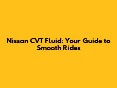 Nissan CVT Fluid: Your Guide to Smooth Rides