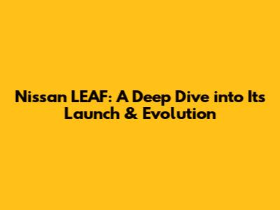 Nissan LEAF: A Deep Dive into Its Launch & Evolution
