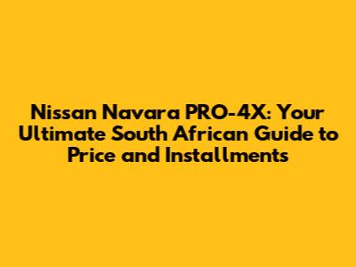 Nissan Navara PRO-4X: Your Ultimate South African Guide to Price and Installments
