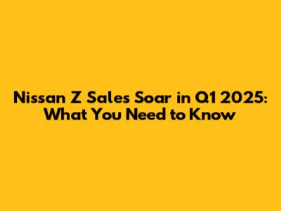 Nissan Z Sales Soar in Q1 2025: What You Need to Know