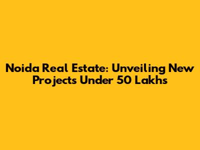 Noida Real Estate: Unveiling New Projects Under 50 Lakhs