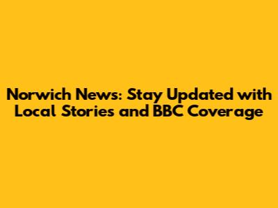 Norwich News: Stay Updated with Local Stories and BBC Coverage