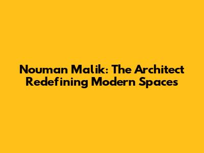 Nouman Malik: The Architect Redefining Modern Spaces
