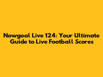 Nowgoal Live 124: Your Ultimate Guide to Live Football Scores