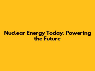 Nuclear Energy Today: Powering the Future