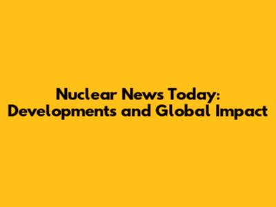 Nuclear News Today: Developments and Global Impact