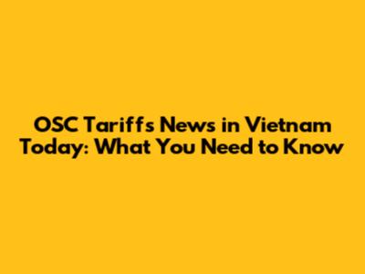 OSC Tariffs News in Vietnam Today: What You Need to Know